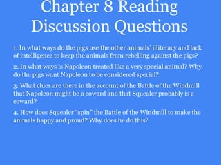 Chapter 8 Reading
Discussion Questions
1. In what ways do the pigs use the other animals’ illiteracy and lack
of intelligence to keep the animals from rebelling against the pigs?
2. In what ways is Napoleon treated like a very special animal? Why
do the pigs want Napoleon to be considered special?
3. What clues are there in the account of the Battle of the Windmill
that Napoleon might be a coward and that Squealer probably is a
coward?
4. How does Squealer “spin” the Battle of the Windmill to make the
animals happy and proud? Why does he do this?
 