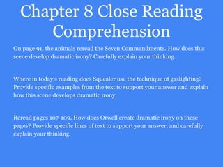 Chapter 8 Close Reading
Comprehension
On page 91, the animals reread the Seven Commandments. How does this
scene develop dramatic irony? Carefully explain your thinking.
Where in today’s reading does Squealer use the technique of gaslighting?
Provide specific examples from the text to support your answer and explain
how this scene develops dramatic irony.
Reread pages 107-109. How does Orwell create dramatic irony on these
pages? Provide specific lines of text to support your answer, and carefully
explain your thinking.
 