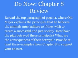 Do Now: Chapter 8
Review
Reread the top paragraph of page 11, where Old
Major explains the principles that he believes
the animals must adhere to if they wish to
create a successful and just society. How have
the pigs betrayed these principals? What are
the consequences of their betrayal? Provide at
least three examples from Chapter 8 to support
your answer.
 