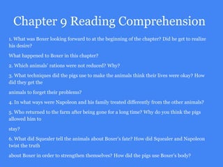 Chapter 9 Reading Comprehension
1. What was Boxer looking forward to at the beginning of the chapter? Did he get to realize
his desire?
What happened to Boxer in this chapter?
2. Which animals’ rations were not reduced? Why?
3. What techniques did the pigs use to make the animals think their lives were okay? How
did they get the
animals to forget their problems?
4. In what ways were Napoleon and his family treated differently from the other animals?
5. Who returned to the farm after being gone for a long time? Why do you think the pigs
allowed him to
stay?
6. What did Squealer tell the animals about Boxer’s fate? How did Squealer and Napoleon
twist the truth
about Boxer in order to strengthen themselves? How did the pigs use Boxer’s body?
 