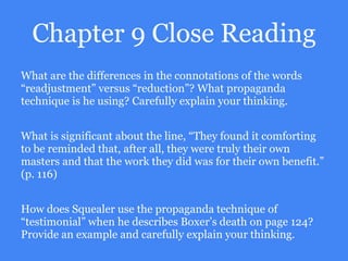 Chapter 9 Close Reading
What are the differences in the connotations of the words
“readjustment” versus “reduction”? What propaganda
technique is he using? Carefully explain your thinking.
What is significant about the line, “They found it comforting
to be reminded that, after all, they were truly their own
masters and that the work they did was for their own benefit.”
(p. 116)
How does Squealer use the propaganda technique of
“testimonial” when he describes Boxer’s death on page 124?
Provide an example and carefully explain your thinking.
 