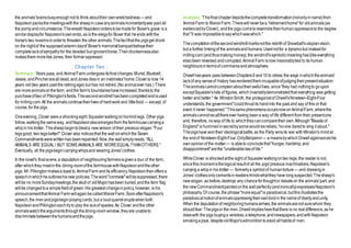 the animals'brainsbusyenoughnot to think abouttheir ownwretchedness —and
Napoleonpacksthemeetingswiththe sheepin caseanyanimalsmomentarilysee past all
the pompandcircumstance.ThewreathNapoleonorderstobemadefor Boxer's grave is a
similardisplayfor Napoleon'sownends, as is the elegyfor Boxer that heends withthe
horse's two maximsinorderto threaten the other animals.Thefactthatthe pigsget drunk
on the nightof the supposedsolemndayof Boxer's memorialbanquetbetraystheir
completelackofsympathyfor the devoted but ignoranthorse.Theirdrunkennessalso
makesthem morelikeJones, their formeroppressor.
Chapter Ten :
Summary: Years pass, and AnimalFarm undergoesitsfinalchanges.Muriel,Bluebell,
Jessie, andPincherarealldead, andJones diesin an inebriates'home.Cloveris now 14
years old(two years past the retiringage) but has not retired.(No animalever has.) There
are moreanimalsonthefarm, andthe farm's boundarieshaveincreased,thanksto the
purchaseoftwo of Pilkington'sfields.Thesecondwindmill hasbeencompletedandisused
for millingcorn.All the animalscontinuetheirlives of hardwork and littlefood — except, of
course,for the pigs.
Oneevening, Clover sees a shockingsight:Squealerwalkingonhishindlegs. Other pigs
follow,walkingthe sameway, andNapoleonalsoemergesfrom thefarmhousecarryinga
whipin his trotter. Thesheepbegintobleata newversion of their previous slogan:"Four
legsgood, two legsbetter!" Clover also noticesthat the wall onwhichthe Seven
Commandmentswerewrittenhas beenrepainted:Now,the wallsimplyreads, "ALL
ANIMALS ARE EQUAL / BUT SOMEANIMALS ARE MOREEQUAL THANOTHERS."
Eventually, all the pigsbegincarryingwhipsand wearingJones'clothes.
In the novel's final scene,a deputationof neighbouringfarmersisgivena tour of the farm,
after whichthey meetinthe dining-roomofthe farmhouse withNapoleonandtheother
pigs. Mr.Pilkingtonmakesa toast to AnimalFarm andits efficiency.Napoleonthenoffers a
speechinwhichheoutlineshisnew policies:Theword"comrade"willbesuppressed,there
willbe no moreSundaymeetings,the skullof oldMajorhasbeen buried,andthe farm flag
willbe changedtoa simplefieldof green.His greatest changeinpolicy,however, is his
announcementthatAnimal Farm willagainbecalledManorFarm.SoonafterNapoleon's
speech,the menandpigsbeginplayingcards, but a loudquarreleruptswhenboth
NapoleonandPilkingtoneachtryto play the aceof spades.As Clover andthe other
animalswatchtheargumentsthroughthedining-room window,theyare unableto
discriminatebetweenthehumansandthepigs.
Analysis:Thisfinalchapterdepictsthecompletetransformation(notonlyinname)from
AnimalFarm to ManorFarm.Therewillneverbea "retirementhome"for oldanimals(as
evidencedbyClover), andthe pigs cometoresembletheirhumanoppressorsto the degree
that "it was impossibletosaywhichwaswhich."
Thecompletionofthesecondwindmillmarksnotthe rebirthof Snowball'sutopianvision,
but a further linkingof the animalsandhumans:Usednotfor a dynamobut insteadfor
millingcorn(and thusmakingmoney),the windmill'ssymbolicmeaninghas(likeeverything
else)been reversed andcorrupted.AnimalFarm isnow inexorablytied to its human
neighboursintermsof commerceandatmosphere.
Orwellhasyears pass betweenChapters9 and10 to stress the ways inwhichtheanimals'
lackof any senseof history hasrenderedthem incapableofjudgingtheirpresentsituation:
Theanimalscannotcomplainabouttheirawfullives, since"they had nothingto goupon
exceptSquealer'slists of figures, whichinvariablydemonstratedthat everything was getting
better and better." As WinstonSmith, the protagonistof Orwell'sNineteen-Eight-Four
understands,the government"couldthrust its handinto the past and say of this or that
event it never happened."ThissamephenomenaoccursnowonAnimalFarm,wherethe
animalscannotrecallthereever having beena way of life different from their presentone
and, therefore, noway of life to whichtheycancomparetheirown.Although"Beasts of
England"is hummed insecretbysomewould-berebels,"noone daredto sing it aloud."
Thepigshave wontheir ideologicalbattle,as the Party winsits war withWinston's mindat
the endof Nineteen-Eight-Four.OnlyBenjamin —a meansbywhichOrwellagainvoiceshis
ownopinionof the matter— is ableto concludethat"hunger,hardship,and
disappointment"arethe "unalterablelawof life."
WhileClover is shockedatthe sight of Squealerwalkingontwo legs, the readeris not,
sincethis momentisthelogicalresultof all the pigs'previous machinations.Napoleon's
carryinga whipin his trotter — formerlya symbolof humantorture — and dressingin
Jones' clothesonlycementsinreadersmindswhatthey have longsuspected.Thesheep's
newslogan, as before,destroys any chanceforthoughtor debateon the animals'part, and
the newCommandmentpaintedonthe wallperfectly(andironically)expressesNapoleon's
philosophy.Of course,the phrase"moreequal"is paradoxical,butthis illustratesthe
paradoxicalnotionofanimalsoppressingtheirownkindin the nameof libertyandunity.
When the deputationof neighboringhumansarrives,the animalsarenot surewhom they
shouldfear: Thepigsor the men.Orwellimpliesherethatthere is no realdifference,as he
doeswith the pigs buyinga wireless,a telephone,andnewspapers,andwithNapoleon
smokingapipe, despiteoldMajor'sadmonitiontoavoid allhabitsof men.
 