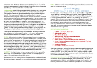 somewhere —even after death — the animalswilltrudgethroughthisone. ThusOrwell
impliesthatreligiousdevotion — viewedby manyas a noblecharactertrait— canactually
distort the ways in whichonethinksof his or her life onearth.
FalseAllegiance :Afinal noteworthy(andagain, satiric)themeisthe way in whichpeople
proclaim theirallegiancetoeachother,onlyto betray theirtrue intentionsat a later time.
Directlyrelated to the ideathat the rulersof the rebellion(thepigs)eventuallybetray the
idealsfor whichtheypresumablyfought, this themeis dramatizedin a numberof
relationshipsinvolvingthe novel's humancharacters.PilkingtonandFrederick,forexample,
onlylisten to Jones inthe Red Lionbecausetheysecretlyhopeto gainsomethingfrom their
neighbor'smisery. Similarly,Frederick'sbuyingthefirewoodfrom Napoleonseemstoform
an alliancethatisshattered whenthe piglearns of Frederick'sforgedbanknotes.The
novel's final scenedemonstratesthat,despiteall the friendlytalk and flattery that passes
betweenPilkingtonandNapoleon,eachisstilltrying to cheatthe other (as seenwhen both
playthe aceof spadessimultaneously).Of course,onlyone of the two is technically
cheating,butOrwell doesnot indicatewhichonebecausesuchafactis unimportant:The
"friendly" gameof cardsisa facade that hideseachruler's desireto destroy the other.
Orwellsatirizes the moderntimesthroughhisunusualsetting. AccordingtoOrwell,rulers
suchas Napoleonwill continuetogrowinnumber — andin power— unlesspeople
becomemorepoliticallyawareandmorewaryof theseleader's"noble" ideals.
SATIRE: Satire is looselydefinedas art that ridiculesaspecific topic inordertoprovoke
readersinto changingtheiropinionofit. By attackingwhat they see as humanfolly, satirists
usuallyimplytheir ownopinionsonhow the thingbeingattackedcanberemedied.Perhaps
the most famousworkof British satire is JonathanSwift's Gulliver'sTravels(1726),where
the inhabitantsof the different landsGullivervisits embodywhat Swift sawas the prominent
vices andcorruptionsofhis time. As a child,OrwelldiscoveredanddevouredSwift's novel,
whichbecameoneofhis favorite books.Like Gulliver'sTravels,Animal Farm isa satirical
novel in whichOrwell,likeSwift, attackswhat he saw as someof the prominentfolliesofhis
time.Thesevarioussatiricaltargets comprisethe majorthemesofOrwell'snovel.
ALLEGORY:An allegoryis a story withtwo meanings:oneliteralandone symbolic.For
Animal Farm,onelayer tellsthe story of animalsona farm; onereveals the tyrannical
regimeof Communistleadersintheearly 20thCentury.
Somealsomayarguethat there is yet anotherlevel to this allegory—onethat warnsof the
general threat of tyranny, oppression,andmanipulationoftheignorantor under-educated.
FABLE: A story that makesa moralpoint,traditionallyby meansof animalcharacterswho
speakand actlike humanbeings.
Animal Farm - A Fairy Story :
BRIEF BIOGRAPHY OF GEORGE ORWELL (1903-1950)
Eric Blairwas born andspent his youth in India. He waseducatedat Eton inEngland.From
1922-27heserved inthe Indian ImperialPoliceinBurma.Throughhisautobiographical
work aboutpoverty in London(DownandOut inParis andLondon,1933), hisexperiences
in colonialBurma(BurmeseDays,1934)and in the SpanishCivilWar (Homageto
Catalonia,1938),andthe plight of unemployedcoalminersinEngland(TheRoadtoWigan
Pier, 1937), Blair(whowrote underthe nameGeorgeOrwell)exposedandcritiquedthe
humantendencyto oppressothers politically,economically,andphysically. Orwell
particularlyhatedtotalitarianism,andhismostfamousnovels, AnimalFarm (1945)and
1984(1949), areprofoundcondemnationsoftotalitarianregimes.Orwelldiedatthe ageof
47 after failingto treat a lungailment.
KEY FACTSABOUT ANIMAL FARM :
1. Full Title:AnimalFarm -AFairyStory
2. When Written:1944-45
3. WhereWritten:England
4. When Published:1945LiteraryPeriod:Modernism
5. Genre:Novel /FairyTale/Allegory
6. Setting:Afarm in Englandin thefirsthalfof the20th century
7. Climax:Thepigsappearstanding uprightand thesheep bleat"Fourlegs
good,two legsbetter!"
8. Antagonist:Napoleon
9. PointofView: Third person omniscient
What I have mostwantedto dothroughoutthe past ten years is to makepolitical writinginto
an art. My starting pointis always a feelingof partisanship,a sense of injustice.WhenI sit
downto write a book, I donot say to myself, ‘I am goingto produceawork of art’. I write it
becausethereis someliethat I want to expose, somefactto whichI want to draw attention,
andmy initialconcernistoget a hearing.
Historical ContextofAnimal Farm :In 1917,two successiverevolutionsrockedRussia
andthe world. Thefirst revolutionoverthrew the RussianMonarchy(the Tsar)andthe
secondestablishedtheUSSR, the world'sfirst Communiststate. Over the next thirty years
the Soviet governmentdescendedintoatotalitarianregimethatused andmanipulated
 