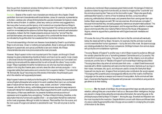 fires his gunfrom hisbedroom window,thinkingthereis a fox in the yard. Frightenedbythe
shot, the animalsdisperseandgoto sleep.
Analysis :Several of the novel's maincharactersareintroducedinthischapter;Orwell
paintstheir dominantcharacteristicswithbroadstrokes. Jones,for example,ispresentedas
a drunken,carelessruler,whosedrinkingbeliesthe upscaleimpressionhehopestocreate
with the nameof hisfarm. In addition,Jones'very name(a commonone)suggestsheis
likemanyother humans,andthe tyranny of all mankindisanimportantthemeof Major's
speech.Hisunsteadygait (suggestedby the "dancinglantern"hecarries)andsnoringwife
markhim immediatelyasthe epitomeof allthat Majorsays about mankind'sself-absorption
andgluttony. Indeed, the first chapterpresentsJonesas moreof an "animal"thanthe
animalsthemselves,whoreactsto any disruptionof his comfortwiththe threat of violence,
as indicatedbyhisgunfirewhen heis awakenedfrom his drunkendreams.
Theanimalsassemblinginthebarnare likewisecharacterizedbyOrwellin quickfashion:
Majorisold andwise, Clover is motherlyandsympathetic,Boxer is strong yet dimwitted,
Benjaminispessimistic andcynical,andMollieisvainand childish.Allof these
characteristicsbecomemorepronouncedasthenovel proceeds.
However, Major'sspeechisthe most importantpartof the chapter,andthroughit Orwell
displays his greatunderstandingofpoliticalrhetoric andhowitcanbe usedto move crowds
in whicheverdirectionthespeakerwishes.By addressinghisaudienceas"comrades"and
prefacinghisremarkswiththe statementthat he willnot bewith the others "manymonths
longer,"Majoringratiateshimselfto hislistenersas one whohas reachedadegreeof
wisdom inhis longlifeof twelve years andwho views the other animals asequals— not a
misguidedrabblethatneedsadviceandcorrectionfrom asuperiorintellect.Thisnotionthat
"All AnimalsAre Equal" becomesoneof the tenets of Animalism,thephilosophyupon
whichtherebellionwillsupposedlybebased.
Major'sspeechseemstoinitiallyechothethoughts of ThomasHobbes,theseventeenth-
centuryEnglishphilosopherwhowrote(inhis work Leviathan)that meninan unchecked
state of naturewill live lives that are"poor, nasty, brutish, andshort." UnlikeHobbes,
however, who felt that a strong, authoritativegovernmentwas requiredto keepeveryone's
innateself-interest from destroying society, Majorarguesthat the earth couldbea paradise
if the tyranny of Manwasoverthrown; he presents hisfellowanimalsasvictimsof
oppressionandincapableofany wrongdoing.TheflawinMajor'sthinking,therefore,is the
assumptionthatonly humansarecapableofevil — an assumptionthatwillbe overturned
as the novel progresses.Although he tells his listeners,"RemoveMan from the scene,and
the root causeof hungerandoverwork is abolishedfor ever," this willnot prove to be the
case.
As previously mentioned,Majorpossessesgreatrhetoricalskill.Hisbarrageof rhetorical
questionsmakeshisargumentmoreforceful,as doeshis imageryof the "cruelknife" and
the animalsscreamingtheir"livesout at the blockwithinayear." Majoralsospecifically
addressesMan'styranny interms of how hedestroys families,consumeswithout
producing,withholdsfood,killsthe weak,and prevents them from owningeven their own
bodies.Majorusesslogansas well("All menare enemies.All animalsarecomrades.")
becauseheknowsthat they areeasilygraspedby listenersas simplemindedasBoxer.The
speechisa masterfulexampleofpersuasion,andhis argumentthat a rebellionmusttake
placeisreminiscentofthe one madebyPatrick Henryto the House of Burgessesin
Virginia, wherehe arguedthat a potentialwar withEnglandwasboth inevitableand
desirable.
Of course,the ironyof the entireepisodeinthe barnis that the animalswilleventually
betray the idealsset forth by Major.Hewarns, for example,that the animalsmustnever
cometoresembletheirhumanoppressors—but by the end of the novel, the tyrannicalpigs
are indistinguishablefrom theirhumancompanions.OldMajor'sdream ofananimalutopia
willquicklybecomeatotalitariannightmare.
Thesong"Beasts of England"is anotherway in whichMajorrouseshisaudience.Although
the narrator jokesthat the tune is "somethingbetweenClementineandLaCucaracha,"the
animalsfindit rousingandmoving. Theuseof a songto stir the citizenry is anold political
manoeuvre,andthe lyrics of "Beasts of England"summarizeMajor'sfeelingsaboutMan:
Thesongdescribesadaywhenall animals(evenIrish ones— a detailOrwellknewwould
resonatewith a British readership)willovercometheirtormentors.Symbolssuchasrings in
their noses, harnesses,bits, spurs, and whipsare usedto convey the libertythat Major
hopeswillone daybe won. Imagesof food andplenty alsocontributeto the song's appeal.
Thesingingofthis powerfulpieceofpropagandareflectsoneof the novel's chiefthemes:
Languagecanbeusedas a weaponandmeansof manipulation.As the animalswill later
learn,characterslikeNapoleonandSquealerwillproveeven moreskilledat usingwords to
get others to do their bidding.
Chapter Two :
Summary : After the death of old Major,theanimalsspendtheirdays secretlyplanningthe
rebellion,althoughtheyare unsurewhenit willoccur.Becauseoftheir intelligence,thepigs
are placedinchargeofeducatingtheanimalsaboutAnimalism,thenametheygive to the
philosophyexpoundedbyMajorinChapter1. Amongthe pigs, SnowballandNapoleonare
the most importanttothe revolution. DespiteMollie'sconcernwithribbonsandMoses'tales
of a placecalledSugarcandyMountain,thepigs aresuccessfulinconveyingthe principles
of Animalism to the others.
 