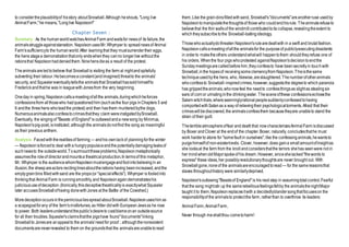to considertheplausibilityof hisstory aboutSnowball.Although heshouts, "Long live
Animal Farm,"he means,"Longlive Napoleon!"
Chapter Seven :
Summary : As the humanworldwatchesAnimalFarm andwaitsfor newsof its failure,the
animalsstruggleagainststarvation. NapoleonusesMr.Whymper to spreadnewsof Animal
Farm'ssufficiencyto the humanworld.After learningthat they mustsurrendertheir eggs,
the hens stagea demonstrationthatonly endswhenthey canno longerlive without the
rationsthat Napoleonhaddeniedthem.Ninehensdieas a result of the protest.
Theanimalsareledtobelieve that Snowballis visiting the farm at nightandspitefully
subverting their labour.Hebecomesaconstant(andimagined)threatto the animals'
security, and Squealereventuallytellsthe animalsthat Snowballhassoldhimselfto
Frederickandthathe was in leaguewithJonesfrom the very beginning.
Oneday in spring,Napoleoncallsameetingofallthe animals,duringwhichheforces
confessionsfrom all thosewho hadquestionedhim (suchasthe four pigs inChapters 5 and
6 andthe threehens wholeadthe protest) and then hasthem murderedbythe dogs.
Numerousanimalsalsoconfesstocrimesthatthey claim wereinstigatedbySnowball.
Eventually, the singingof "Beasts of England"is outlawedanda newsong by Minimus,
Napoleon'spig-poet,isinstituted, althoughthe animalsdonotfind the song as meaningful
as their previous anthem.
Analysis :Facedwiththerealitiesof farming — andhis ownlackof planningforthe winter
— Napoleonisforcedto deal witha hungrypopulaceandthe potentiallydamagingleaksof
suchnewsto the outsideworld.Tosurmounttheseproblems,Napoleon metaphorically
assumesthe roleof directorandmountsa theatricalproduction.In termsof this metaphor,
Mr. Whymper is the audiencewhomNapoleonmustengageandfoolintobelievingin an
illusion,the sheepareactors recitinglinesabouttherations having beenincreased,andthe
emptygrainbins filledwithsand are the props(or "specialeffects"). Whymper is fooledinto
thinkingthat Animal Farm is runningsmoothly,and Napoleonagaindemonstrateshis
judicioususeofdeception.(Ironically,thisdeceptivetheatricalityis exactlywhat Squealer
later accusesSnowballofhaving donewithJones at the Battle of the Cowshed.)
MoredeceptionoccursintheperniciousliesspreadaboutSnowball.Napoleonuseshim as
a scapegoatforany of the farm'smisfortunes,as Hitler didwith EuropeanJewsas he rose
to power. Both leadersunderstandthepublic'sdesireto castblameonan outsidesource
for all their troubles.Squealer'sclaimsthatthe pigshave found"documents"linking
Snowball to Jonesare anappealto the animals'needfor proof ; althoughthenonexistent
documentsareneverrevealed to them on the groundsthat the animalsareunabletoread
them.Like the grain-binsfilledwithsand, Snowball's"documents"areanotherruse usedby
Napoleontomanipulatethethoughtsof those who couldendhisrule. Theanimalsrefuseto
believethat the thin wallsof the windmillcontributedtoits collapse,revealingtheextent to
whichtheysubscribetothe Snowball-baitingideology.
Thosewhoactuallydothreaten Napoleon'srulearedealtwith in a swift and brutalfashion.
Napoleoncallsameetingofallthe animalsfor the purposeof publiclyexecutingdissidents
in orderto maketheothers understandwhatwill happentothem shouldtheyrefuse one of
his orders. Whenthe four pigs whoprotested againstNapoleon'sdecisiontoendthe
Sundaymeetingsarecalledbeforehim,theyconfessto have beensecretlyin touchwith
Snowball,inthe hopesof receivingsomeclemencyfrom Napoleon.Thisisthesame
techniqueusedbythe hens, who, likewise,areslaughtered.Thenumberofotheranimals
whoconfessto Snowball-inspiredcrimes,however,suggeststhe degreeto which paranoia
has grippedtheanimals,whonowfeel the needto confessthingsas slightas stealingsix
ears of cornor urinatinginthe drinkingwater. Thesceneofthese confessionsechoesthe
Salem witchtrials,whereseeminglyrationalpeoplesuddenlyconfessedtohaving
comportedwithSatanas a way of relievingtheir psychologicaltorments.Afraid that their
crimeswillbediscovered,the animalsconfessthem becausetheyare unableto stand the
strain of their guilt.
Theterribleatmosphereoffear and deaththat nowcharacterizesAnimalFarm isdiscussed
by Boxer andClover at the endof the chapter.Boxer, naturally, concludesthathe must
work harderto atone for "somefault in ourselves"; like the confessinganimals,hewantsto
purgehimselfof non-existentevils. Clover, however, does gaina smallamountofinsightas
she looksat the farm from the knollandconsidersthatthe terrors shehas seenwere not in
her mindwhenoldMajorspokeof his dream.However, sinceshelacked"thewords to
express" these ideas,her possiblyrevolutionarythoughtsare never brought out. With
Snowballgone,noneof the animalsareencouragedtoread — for the samereasonsthat
slaves throughouthistory were similarlydeprived.
Napoleon'soutlawing"Beastsof England"is his next step in assumingtotalcontrol.Fearful
that the song mightstir up the samerebelliousfeelingsfeltby the animalsthenightMajor
taught it to them,Napoleonreplacesitwith a decidedlyblandersongthatfocuseson the
responsibilityof the animalsto protectthe farm, ratherthan to overthrow its leaders:
AnimalFarm,AnimalFarm,
Never through meshaltthou cometoharm!
 