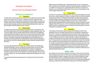 Introduction to Literature :
Animal Farm by George Orwell
Plot Structure in Animal Farm :
1. Exposition :
Thisoftenrefers to the first pages of any narrative. Here, the readerlearnsabout the setting
andthe maincharacter.So,for instance,in chaptersoneandtwo, weget to knowthe
setting (an animal farm)andwemeetthe characters:MrJones(inadditionto an allusionto
his wife), andthe animals:OldMajor,Snowball,Napoleon,Squealer,Boxer,Mollieetc.We
alsolearn aboutthe situation in the farm, howthe animalsfeeltowardstheir master, how
they are treated, andwhat OldMajor’sdream consistsin.
2. Rising Action :
Thisrefersto the seriesof actionsthat buildup towardsthe climax.In specific terms,this
level of the narrative refers to the momentthat triggersthe rebellionagainstMrJones.That
is, whenhe forgets to feed andprovide protectionforthe animalsdueto his forgetfulness
andirresponsibility.At this stage, the story becomesmoreandmoreexcitingandwenotice
that the conflictisunderprocess(animalsvs. Man)and willinevitablyleadto the animals’
uprising.Therebellionsucceedsandanimalsestablishtheirownsocietybasedon the
principlesofanimalismputforwardby OldMajorbeforehisdeath. Slowly, the pigsbeginto
gaincontrol over animalfarm,takingadvantage of beingsomewhattheintelligentanimals
on the farm.
3. The Climax :
Theclimaxisthe highestpointof intensityin any narrative. Herethe two importantpigs,
Snowball andNapoleon,comeintoconflictwithoneanother(again, the notionof conflict:
animal vs. animal).Napoleon,whosecretlypreparedsomedogsas his bodyguards,
decidestoset hisfiercedogs to attackSnowballas a manoeuverto annihilatehisenemy.
Snowball ischasedoutof the farm and Napoleonbecomesthesoleleader.So the climaxin
animal farm refersto the momentwhenNapoleonseizespowerafter gettingrid of his major
opponent.
Thepretextis that bothhold opposingviewson the importanceofthewindmillandother
issues.
Different readershave different ways of interpretingwhat the climaxis.Thisdependson
whichmajoreventin the narrative you deem the mostexcitingandthe mostimportant.That
is, it dependsonhoweachoneof us interpretsthe events in the story. Forinstance,as
readers,you canconsiderBoxer’sdeathas the climax,solongas it representsfor you the
momentofgreat intensityin the novel.
4. Falling Action :
In Animal Farm,thisrefers to the aftermathof the climax.Thatis,whenNapoleonbecomes
the soleruler, usinghis despotism andtyranny to subduethe other animals(hedecreesthe
rebuildingofthe Windmill,confiscatesthebest foodstuffs, spreadspropagandaagainst
Snowball’sallegedinvolvementinthedestructionof the windmill,forcesconfessionsand
executions,bansthe songof Beasts of England,allowsthe return of Moses,violates
systematicallyand graduallyallthe principlesofanimalism,declaresanimalfarm arepublic,
engagesintrade with humans,etc.).All in all, the fallingactionrefersto Napoleon’swillto
powerand howhe consolidateshispositionandstatusas a leaderthroughthe criticalrole
of Squealeras a propagandamachine.
5. Resolution :
Theresolutioninthisand other novels canbeany sort of settlingthe conflict.Thisis
representedinthe end of chapter9 whereallthe farm animalsbelieveinanything that is
told to them. Theybecomecompletelysubmissiveandinactiveas they cannotmakeany
reactionorresponseto the absolutepowerof the pigs. Even the commemorationbanquet
in honourof Boxer wasturned into a drinkingpartywith no regardfor the feelingsand
emotionsof the otheranimals.At this stage, none of the originalcommandmentsremains.
In ch.10, the pigshave the samestatus as humans.Generally,at the level of the resolution,
allthe mysteries and enigmasaresolvedand the realitybecomescrystalclear.In fact, all
the animalsaredisillusionedandfrustratedby what they see at the end of the novel. There
is no differencebetweenthepigsand the humans.Animalscannottellwhichfrom which.
BenjaminandMolliewererightfrom thevery beginning.Thefirstwas scepticalandthe
secondwasdisinterestedinthe rebellionandits outcome.As readers, wefeel they are not
disillusionedliketheotheranimals.
ANIMAL FARM :
As an allegory, this novel canbe understoodontwo levels. On the onehand, we have the
literal(or surfacestructure)level on whichitcanbe understoodas a story aboutsomefarm
animals(afablethat conveys a message).Onthe other, we have the figurative (or deep
structure)level that pointsto anoutsidereality that exists beyond what the novel talks
about. As a classic novelin Englishliterature,AnimalFarm canbeperused,metaphorically
speaking,as a literarywork that reflectsevents datingbackto the RussianRevolutionof
 