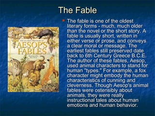 The FableThe Fable
 The fable is one of the oldestThe fable is one of the oldest
literary forms - much, much olderliterary forms - much, much older
than the novel or the short story. Athan the novel or the short story. A
fable is usually short, written infable is usually short, written in
either verse or prose, and conveyseither verse or prose, and conveys
a clear moral or message. Thea clear moral or message. The
earliest fables still preserved dateearliest fables still preserved date
back to 6th Century Greece B.C.E.back to 6th Century Greece B.C.E.
The author of these fables, Aesop,The author of these fables, Aesop,
used animal characters to stand forused animal characters to stand for
human "types." For example, a foxhuman "types." For example, a fox
character might embody the humancharacter might embody the human
characteristics of cunning andcharacteristics of cunning and
cleverness. Though Aesop's animalcleverness. Though Aesop's animal
fables were ostensibly aboutfables were ostensibly about
animals, they were reallyanimals, they were really
instructional tales about humaninstructional tales about human
emotions and human behavior.emotions and human behavior.
 