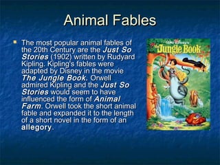 Animal FablesAnimal Fables
 The most popular animal fables ofThe most popular animal fables of
the 20th Century are thethe 20th Century are the Just SoJust So
StoriesStories (1902) written by Rudyard(1902) written by Rudyard
Kipling. Kipling's fables wereKipling. Kipling's fables were
adapted by Disney in the movieadapted by Disney in the movie
The Jungle Book.The Jungle Book. OrwellOrwell
admired Kipling and theadmired Kipling and the Just SoJust So
StoriesStories would seem to havewould seem to have
influenced the form ofinfluenced the form of AnimalAnimal
FarmFarm. Orwell took the short animal. Orwell took the short animal
fable and expanded it to the lengthfable and expanded it to the length
of a short novel in the form of anof a short novel in the form of an
allegoryallegory..
 