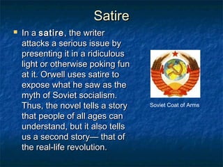 SatireSatire
 In aIn a satiresatire, the writer, the writer
attacks a serious issue byattacks a serious issue by
presenting it in a ridiculouspresenting it in a ridiculous
light or otherwise poking funlight or otherwise poking fun
at it. Orwell uses satire toat it. Orwell uses satire to
expose what he saw as theexpose what he saw as the
myth of Soviet socialism.myth of Soviet socialism.
Thus, the novel tells a storyThus, the novel tells a story
that people of all ages canthat people of all ages can
understand, but it also tellsunderstand, but it also tells
us a second story— that ofus a second story— that of
the real-life revolution.the real-life revolution.
Soviet Coat of Arms
 
