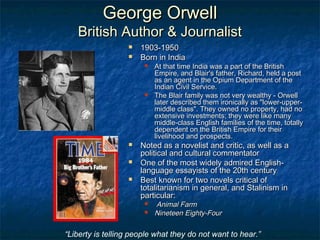 George OrwellGeorge Orwell
British Author & JournalistBritish Author & Journalist
 1903-19501903-1950
 Born in IndiaBorn in India
 At that time India was a part of the BritishAt that time India was a part of the British
Empire, and Blair's father, Richard, held a postEmpire, and Blair's father, Richard, held a post
as an agent in the Opium Department of theas an agent in the Opium Department of the
Indian Civil Service.Indian Civil Service.
 The Blair family was not very wealthy - OrwellThe Blair family was not very wealthy - Orwell
later described them ironically as "lower-upper-later described them ironically as "lower-upper-
middle class". They owned no property, had nomiddle class". They owned no property, had no
extensive investments; they were like manyextensive investments; they were like many
middle-class English families of the time, totallymiddle-class English families of the time, totally
dependent on the British Empire for theirdependent on the British Empire for their
livelihood and prospects.livelihood and prospects.
 Noted as a novelist and critic, as well as aNoted as a novelist and critic, as well as a
political and cultural commentatorpolitical and cultural commentator
 One of the most widely admired English-One of the most widely admired English-
language essayists of the 20th centurylanguage essayists of the 20th century
 Best known for two novels critical ofBest known for two novels critical of
totalitarianism in general, and Stalinism intotalitarianism in general, and Stalinism in
particular:particular:
 Animal FarmAnimal Farm
 Nineteen Eighty-FourNineteen Eighty-Four
“Liberty is telling people what they do not want to hear.”
 