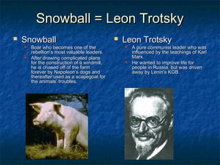 Snowball = Leon TrotskySnowball = Leon Trotsky
 SnowballSnowball
 Boar who becomes one of theBoar who becomes one of the
rebellion’s most valuable leaders.rebellion’s most valuable leaders.
 After drawing complicated plansAfter drawing complicated plans
for the construction of a windmill,for the construction of a windmill,
he is chased off of the farmhe is chased off of the farm
forever by Napoleon’s dogs andforever by Napoleon’s dogs and
thereafter used as a scapegoat forthereafter used as a scapegoat for
the animals’ troubles.the animals’ troubles.
 Leon TrotskyLeon Trotsky
 A pure communist leader who wasA pure communist leader who was
influenced by the teachings of Karlinfluenced by the teachings of Karl
Marx.Marx.
 He wanted to improve life forHe wanted to improve life for
people in Russia, but was drivenpeople in Russia, but was driven
away by Lenin’s KGB.away by Lenin’s KGB.
 