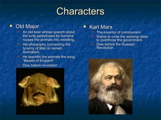 CharactersCharacters
 Old MajorOld Major
 An old boar whose speech aboutAn old boar whose speech about
the evils perpetrated by humansthe evils perpetrated by humans
rouses the animals into rebelling.rouses the animals into rebelling.
 His philosophy concerning theHis philosophy concerning the
tyranny of Man is namedtyranny of Man is named
Animalism.Animalism.
 He teaches the animals the songHe teaches the animals the song
“Beasts of England”“Beasts of England”
 Dies before revolutionDies before revolution
 Karl MarxKarl Marx
 The inventor of communismThe inventor of communism
 Wants to unite the working classWants to unite the working class
to overthrow the government.to overthrow the government.
 Dies before the RussianDies before the Russian
RevolutionRevolution
 
