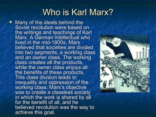 Who is Karl Marx?Who is Karl Marx?
 Many of the ideals behind theMany of the ideals behind the
Soviet revolution were based onSoviet revolution were based on
the writings and teachings of Karlthe writings and teachings of Karl
Marx. A German intellectual whoMarx. A German intellectual who
lived in the mid-1800s, Marxlived in the mid-1800s, Marx
believed that societies are dividedbelieved that societies are divided
into two segments, a working classinto two segments, a working class
and an owner class. The workingand an owner class. The working
class creates all the products,class creates all the products,
while the owner class enjoys allwhile the owner class enjoys all
the benefits of these products.the benefits of these products.
This class division leads toThis class division leads to
inequality and oppression of theinequality and oppression of the
working class. Marx’s objectiveworking class. Marx’s objective
was to create a classless societywas to create a classless society
in which the work is shared by allin which the work is shared by all
for the benefit of all, and hefor the benefit of all, and he
believed revolution was the way tobelieved revolution was the way to
achieve this goal.achieve this goal.
 
