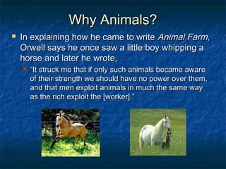 Why Animals?Why Animals?
 In explaining how he came to writeIn explaining how he came to write Animal FarmAnimal Farm,,
Orwell says he once saw a little boy whipping aOrwell says he once saw a little boy whipping a
horse and later he wrote,horse and later he wrote,
 ““It struck me that if only such animals became awareIt struck me that if only such animals became aware
of their strength we should have no power over them,of their strength we should have no power over them,
and that men exploit animals in much the same wayand that men exploit animals in much the same way
as the rich exploit the [worker].”as the rich exploit the [worker].”
 