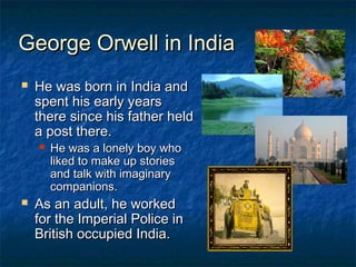 George Orwell in IndiaGeorge Orwell in India
 He was born in India andHe was born in India and
spent his early yearsspent his early years
there since his father heldthere since his father held
a post there.a post there.
 He was a lonely boy whoHe was a lonely boy who
liked to make up storiesliked to make up stories
and talk with imaginaryand talk with imaginary
companions.companions.
 As an adult, he workedAs an adult, he worked
for the Imperial Police infor the Imperial Police in
British occupied India.British occupied India.
 