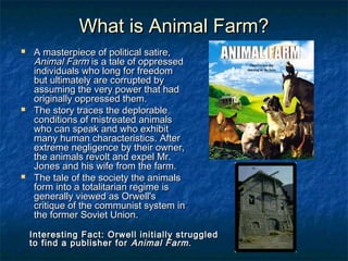 What is Animal Farm?What is Animal Farm?
 A masterpiece of political satire,A masterpiece of political satire,
Animal FarmAnimal Farm is a tale of oppressedis a tale of oppressed
individuals who long for freedomindividuals who long for freedom
but ultimately are corrupted bybut ultimately are corrupted by
assuming the very power that hadassuming the very power that had
originally oppressed them.originally oppressed them.
 The story traces the deplorableThe story traces the deplorable
conditions of mistreated animalsconditions of mistreated animals
who can speak and who exhibitwho can speak and who exhibit
many human characteristics. Aftermany human characteristics. After
extreme negligence by their owner,extreme negligence by their owner,
the animals revolt and expel Mr.the animals revolt and expel Mr.
Jones and his wife from the farm.Jones and his wife from the farm.
 The tale of the society the animalsThe tale of the society the animals
form into a totalitarian regime isform into a totalitarian regime is
generally viewed as Orwell'sgenerally viewed as Orwell's
critique of the communist system incritique of the communist system in
the former Soviet Union.the former Soviet Union.
Interesting Fact: Orwell initially struggledInteresting Fact: Orwell initially struggled
to find a publisher forto find a publisher for Animal FarmAnimal Farm..
 