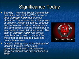 Significance TodaySignificance Today
 But why – now that Soviet CommunismBut why – now that Soviet Communism
has fallen and the Cold War is over –has fallen and the Cold War is over –
doesdoes Animal FarmAnimal Farm deserve ourdeserve our
attention? The answer lies in the powerattention? The answer lies in the power
of allegory. Allegorical fables, becauseof allegory. Allegorical fables, because
they require us to make comparisonsthey require us to make comparisons
and connections, can be meaningful toand connections, can be meaningful to
any reader in any historical period. Theany reader in any historical period. The
story ofstory of Animal FarmAnimal Farm will alwayswill always
have lessons to teach us about thehave lessons to teach us about the
ways that people abuse power andways that people abuse power and
manipulate others.manipulate others.
 Orwell's chilling story of the betrayal ofOrwell's chilling story of the betrayal of
idealism through tyranny andidealism through tyranny and
corruption is as fresh and relevantcorruption is as fresh and relevant
today as when it was first published intoday as when it was first published in
1945.1945.
 