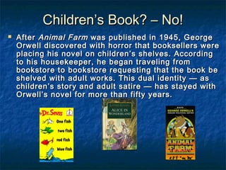 Children’s Book? – No!Children’s Book? – No!
 AfterAfter Animal FarmAnimal Farm was published in 1945, Georgewas published in 1945, George
Orwell discovered with horror that booksellers wereOrwell discovered with horror that booksellers were
placing his novel on children’s shelves. Accordingplacing his novel on children’s shelves. According
to his housekeeper, he began traveling fromto his housekeeper, he began traveling from
bookstore to bookstore requesting that the book bebookstore to bookstore requesting that the book be
shelved with adult works. This dual identity — asshelved with adult works. This dual identity — as
children’s story and adult satire — has stayed withchildren’s story and adult satire — has stayed with
Orwell’s novel for more than fifty years.Orwell’s novel for more than fifty years.
 