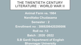 THE TWENTIETH CENTURY
LITERATURE : WORLD WAR II
Animal Farm vs. 1984
Nanditaba Chudasama
Semester : 2
Enrollment no : 3069206420200006
Roll no :13
Batch : 2020 -2022
S.B Gardi Department of English
Bhavnagar University
 