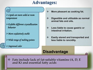 Advantages:
 More pleasant as cooking fat.
 Digestible and utilizable as normal
animal fats and oils.
 Less liable to cause gastric or
intestinal irritation.
 Easily stored and transported and
less liable to rancidity.
Disadvantage
 Fats include lack of fat-soluble vitamins (A, D, E
and K) and essential fatty acids
Lipids are more solid at room
temperature
Exhibit different crystallization
behavior
More oxidatively stable
Wide range of melting points
Improved color
 