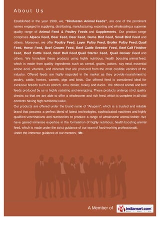 About Us
Established in the year 1999, we, “Hindustan Animal Feeds”, are one of the
prominent names engaged in supplying, distributing, manufacturing, exporting
and wholesaling a supreme quality range of Animal Feed & Poultry Feeds and
Supplements. Our product range comprises Alpaca Feed, Bear Feed, Deer
Feed, Game Bird Feed, Small Bird Feed and others. Moreover, we oﬀer
Poultry Feed, Layer Pultry Feed, Broiler Pultry Feed, Quail Feed, Horse
Feed, Beef Grower Feed, Beef Cattle Breeder Feed, Beef Calf Finisher
Feed, Beef Cattle Feed, Beef Bull Feed,Quail Starter Feed, Quail Grower
Feed and others. We formulate these products using highly nutritious, health
boosting animal feed, which is made from quality ingredients such as cereal,
grains, pulses, soy meal, essential amino acid, vitamins, and minerals that are
procured from the most credible vendors of the industry. Oﬀered feeds are
highly regarded in the market as they provide nourishment to poultry, cattle,
horses, camels, pigs and birds. Our oﬀered feed is considered ideal for exclusive
breeds such as ostrich, emu, broiler, turkey and ducks. The oﬀered animal and
bird feeds produced by us is highly satiating and energizing. These products
undergo strict quality checks so that we are able to oﬀer a wholesome and rich
feed, which is complete in all vital contents having high nutritional value.
Our products are oﬀered under the brand name of “Anupam”, which is a trusted
and reliable brand that possess a perfect blend of latest technologies,
sophisticated machines and highly qualiﬁed veterinarians and nutritionists to
produce a range of wholesome animal fodder. We have gained immense
expertise in the formulation of highly nutritious, health boosting animal feed,
which is made under the strict guidance of our team of hard-working
professionals.
 