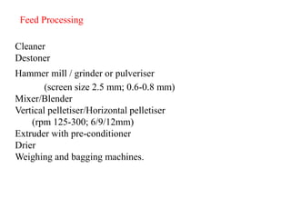 Cleaner
Destoner
Hammer mill / grinder or pulveriser
(screen size 2.5 mm; 0.6-0.8 mm)
Mixer/Blender
Vertical pelletiser/Horizontal pelletiser
(rpm 125-300; 6/9/12mm)
Extruder with pre-conditioner
Drier
Weighing and bagging machines.
Feed Processing
 