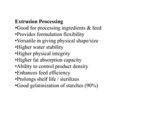 Extrusion Processing
•Good for processing ingredients & feed
•Provides formulation flexibility
•Versatile in giving physical shape/size
•Higher water stability
•Higher physical integrity
•Higher fat absorption capacity
•Ability to control product density
•Enhances feed efficiency
•Prolongs shelf life / sterilizes
•Good gelatinization of starches (90%)
 