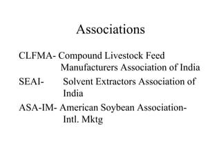 Associations
CLFMA- Compound Livestock Feed
Manufacturers Association of India
SEAI- Solvent Extractors Association of
India
ASA-IM- American Soybean Association-
Intl. Mktg
 
