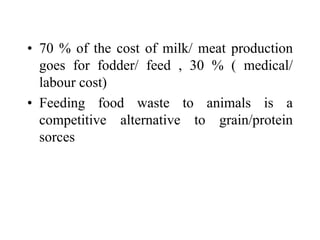 • 70 % of the cost of milk/ meat production
goes for fodder/ feed , 30 % ( medical/
labour cost)
• Feeding food waste to animals is a
competitive alternative to grain/protein
sorces
 
