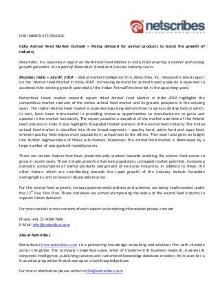 FOR IMMEDIATE RELEASE
India Animal Feed Market Outlook – Rising demand for animal products to boost the growth of
industry
Netscribes, Inc. launches a report on the Animal Feed Market in India 2014 covering a market with strong
growth potential. It is a part of Netscribes’ Retail and Services Industry Series
Mumbai, India – July 07, 2014 – Global market intelligence firm, Netscribes, Inc. released its latest report
on the ‘Animal Feed Market in India 2014’. Increasing demand for animal based products is expected to
accelerate the existing growth potential of the Indian Animal Feed market in the upcoming years.
Netscribes’ latest market research report titled Animal Feed Market in India 2014 highlights the
competitive market scenario of the Indian animal feed market and its growth prospects in the ensuing
years. The Indian Animal Feed market is experiencing rising demand due to various driving factors which,
in turn, have been instrumental in providing immense opportunities to manufacturers to grow and
operate in the market lucratively. The report provides a snapshot of the market overview of the Animal
Feed industry in India. It also highlights the global market scenario of the animal feed industry. The Indian
animal feed market is classified into three broad segments – poultry feed, cattle feed and aqua feed,
wherein poultry feed enjoys more popularity in comparison to the others. The report also gives an insight
into further segmentation of these sub-markets. Moreover, the animal feed market is dominated by a
large number of unorganized manufacturers.
There are certain factors that have predominantly worked towards enabling the animal feed sector to
grow in recent years. These include growth in livestock population, untapped market potential, increasing
domestic consumption of animal products and growth of end-user industries. In addition to these, the
other factors which are contributing towards the rapid growth of the industry include favorable
demographics and increase in disposable income.
For the animal feed segment, various governmental policies and schemes are being implemented under
the 12th
Five Year Plan. These initiatives are aimed at improving the status of the animal feed industry to
support future demand.
For more details on the content of each report and ordering information please contact:
Phone:+91 22 4098 7600
E-Mail: info@netscribes.com
About Netscribes
Netscribes (www.netscribes.com ) is a pioneering knowledge consulting and solutions firm with clientele
across the globe. The company’s expertise spans areas of investment & business research, business &
corporate intelligence, publishing services and customized knowledge database creation. At its core lies a
true value proposition that draws upon a vast knowledge base.
For more information please write to info@netscribes.com
 