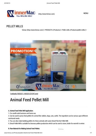 2019/5/10 Animal Feed Pellet Mill
www.hiimac.com/Products/pellet-mills/Animal-Feed-Pellet-Mill.html 1/7
(http://www.hiimac.com) MENU
PELLET MILLS
hiimac (http://www.hiimac.com/) / PRODUCTS (/Products/) / Pellet mills (/Products/pellet-mills/) /
A. Animal Feed Pellet Mill Application:
1. For small-scale business and home use.
2. Can be used to press feed pellets for animal like rabbits, dogs, cats, cattle. The ingredient can be various upon different
nutritional needs.
3. You can also make bedding pellets for these animals with same Diesel Flat Die Pellet Mill.
4. Diesel Pellet Mill is suitable for biomass pellets production which can be used to stove, boiler for warmth in winter.
B. Raw Material for Making Animal Feed Pellets:
(/uploads/160323/1-1603231Z31Q47.png)
Animal Feed Pellet Mill
Online
1
 