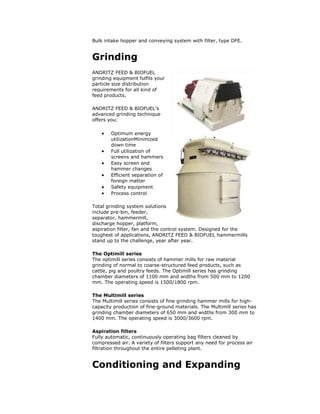 Bulk intake hopper and conveying system with filter, type DFE.
Grinding
ANDRITZ FEED & BIOFUEL
grinding equipment fulfils your
particle size distribution
requirements for all kind of
feed products.
ANDRITZ FEED & BIOFUEL’s
advanced grinding technique
offers you:
 Optimum energy
utilizationMinimized
down time
 Full utilization of
screens and hammers
 Easy screen and
hammer changes
 Efficient separation of
foreign matter
 Safety equipment
 Process control
Total grinding system solutions
include pre-bin, feeder,
separator, hammermill,
discharge hopper, platform,
aspiration filter, fan and the control system. Designed for the
toughest of applications, ANDRITZ FEED & BIOFUEL hammermills
stand up to the challenge, year after year.
The Optimill series
The optimill series consists of hammer mills for raw material
grinding of normal to coarse-structured feed products, such as
cattle, pig and poultry feeds. The Optimill series has grinding
chamber diameters of 1100 mm and widths from 500 mm to 1200
mm. The operating speed is 1500/1800 rpm.
The Multimill series
The Multimill series consists of fine grinding hammer mills for high-
capacity production of fine-ground materials. The Multimill series has
grinding chamber diameters of 650 mm and widths from 300 mm to
1400 mm. The operating speed is 3000/3600 rpm.
Aspiration filters
Fully automatic, continuously operating bag filters cleaned by
compressed air. A variety of filters support any need for process air
filtration throughout the entire pelleting plant.
Conditioning and Expanding
 