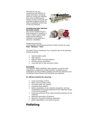 CM series for for pre-
conditioning with addition of
liquids and steam, providing
optimum mixing and retention
time. Dual conditioning for
perfect mixing-in of liquids and
extended conditioning time as
well as availability of CRT first-
in-first-out solutions.
Conditioning helps optimise
the pellet quality
The correct conditioning of a
feed compound is necessary in
order to obtain a good pellet
quality and an effective
utilization of the pelleting or
extrusion installation.
Conditioning improves
compressibility and binding properties of feed mixtures by using:
Heat - Moisture - Time
The pellet mill pre-conditioner is an important part of the pelleting
process providing:
 Optimal pellet quality
 High capacity
 Efficient steam and liquid addition
 Efficient energy exploitation
 Long lifetimes for dies and press rollers
Expanding
The ANDRITZ FEED & BIOFUEL feed expander is used for high-
temperature conditioning of feed mixtures, conditioning and
stabilisation of mixture before pelleting and thermal treatment and
crumbling of feed mixtures and individual raw materials.
An efficient solution for securing:
 Lower percentage of fines
 Better physical pellet quality
 Increased pellet mill capacity
 Increased liquid addition
 Better possibilities of raw material composition with less
consideration for binding properties of raw materials results
in low cost formulating
 Improved activation of the natural binding properties of raw
materials
 Reduction/elimination of bacteria
 Reduction of growth-inhibiting substances
 Better digestibility of the feed compound
Pelleting
 