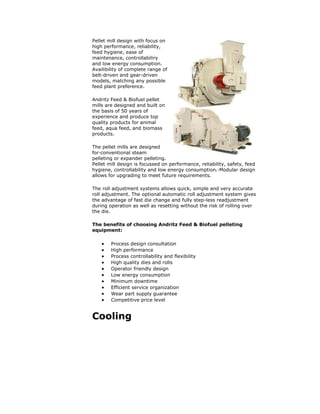 Pellet mill design with focus on
high performance, reliability,
feed hygiene, ease of
maintenance, controllabiliry
and low energy consumption.
Availibility of complete range of
belt-driven and gear-driven
models, matching any possible
feed plant preference.
Andritz Feed & Biofuel pellet
mills are designed and built on
the basis of 50 years of
experience and produce top
quality products for animal
feed, aqua feed, and biomass
products.
The pellet mills are designed
for·conventional steam
pelleting or expander pelleting.
Pellet mill design is focussed on performance, reliability, safety, feed
hygiene, controllability and low energy consumption.·Modular design
allows for upgrading to meet future requirements.
The roll adjustment systems allows quick, simple and very accurate
roll adjustment. The optional automatic roll adjustment system gives
the advantage of fast die change and fully step-less readjustment
during operation as well as resetting without the risk of rolling over
the die.
The benefits of choosing Andritz Feed & Biofuel pelleting
equipment:
 Process design consultation
 High performance
 Process controllability and flexibility
 High quality dies and rolls
 Operator friendly design
 Low energy consumption
 Minimum downtime
 Efficient service organization
 Wear part supply guarantee
 Competitive price level
Cooling
 