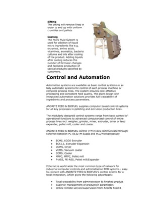 Control and Automation
Automation systems are available as basic control systems or as
fully automatic systems for control of each process machine or
complete process lines. The system ensures cost-effective
processing and consistent feed quality. The plant design with
integrated automation solutions provides full traceability of
ingredients and process parameters.
ANDRITZ FEED & BIOFUEL supplies computer based control systems
for all key processes in pelleting and extrusion production lines.
The modularly designed control systems range from basic control of
operational functions to advanced computerized control of entire
process lines incl. weigher, grinder, mixer, extruder, dryer or feed
expander, pellet mill, cooler and coater.
ANDRITZ FEED & BIOFUEL control (TM) types communicate through
Ethernet between PC AS32TM Scada and PLC/Microprocessor:
 ECMS, ECOS Extruder
 ECS1.1, Extruder Expansion
 DCMS, Dryer
 VCMS, Vacuum coater
 CCMS, Cooler
 MPPC, MFPC, Pellet mill
 P-ASS, PE-ASS, Pellet mill/Expander
Ethernet is world wide the most common type of network for
industrial computer controls and administration EDB systems - easy
to connect with ANDRITZ FEED & BIOFUEL's control systms for a
total integration, which gives the following advantages:
 Total traceability from administration to finished product
 Superior management of production parameters
 Online remote service/supervision from Andritz Feed &
Sifting
The sifting will remove fines in
order to end up with uniform
crumbles and pellets
Coating
The Micro Fluid System is
used for addition of liquid
micro ingredients like e.g.
enzymes, amino acids,
vitamines, aromatics, bacteria
cultures and oils after cooling
of the product. Adding liquids
after cooling reduces the
number of formular changes
and faciliates production of
special products specified by
customers.
 
