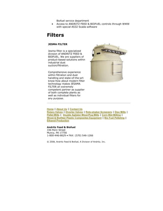 Biofuel service department
 Access to ANDRITZ FEED & BIOFUEL controls through WWW
with special AS32 Scada software
Filters
Home | About Us | Contact Us
Rotary Valves | Diverter Valves | Roto-shaker Screeners | Disc Mills |
Pellet Mills | Double Agitator Mixer/Pug Mills | Corn Wet Milling |
Wood & Biofiber Plastic Composites Equipment | Bio Fuel Pelleting |
Ethanol Production
Andritz Feed & Biofuel
336 Penn Street
Muncy, PA 17756
1-800-446-8629 • FAX: (570) 546-1266
© 2008, Andritz Feed & Biofuel, A Division of Andritz, Inc.
JESMA FILTER
Jesma filter is a specialized
division of ANDRITZ FEED &
BIOFUEL. We are suppliers of
product-based solutions within
industrial dust
suction/filtration.
Comprehensive experience
within filtration and dust
handling and state-of-the-art
know-how about modern filter
technology makes JESAMA
FILTER an extremely
competent partner as supplier
of both complete plants as
well as individual filters for
any purpose.
 