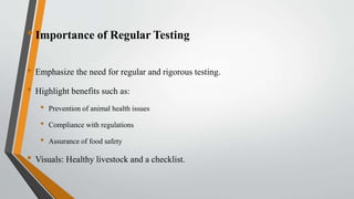 •Importance of Regular Testing
• Emphasize the need for regular and rigorous testing.
• Highlight benefits such as:
• Prevention of animal health issues
• Compliance with regulations
• Assurance of food safety
• Visuals: Healthy livestock and a checklist.