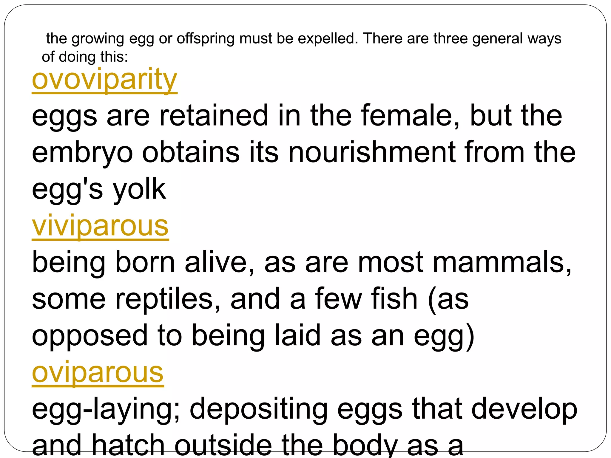 the growing egg or offspring must be expelled. There are three general ways
of doing this:
ovoviparity
eggs are retained in the female, but the
embryo obtains its nourishment from the
egg's yolk
viviparous
being born alive, as are most mammals,
some reptiles, and a few fish (as
opposed to being laid as an egg)
oviparous
egg-laying; depositing eggs that develop
and hatch outside the body as a
 