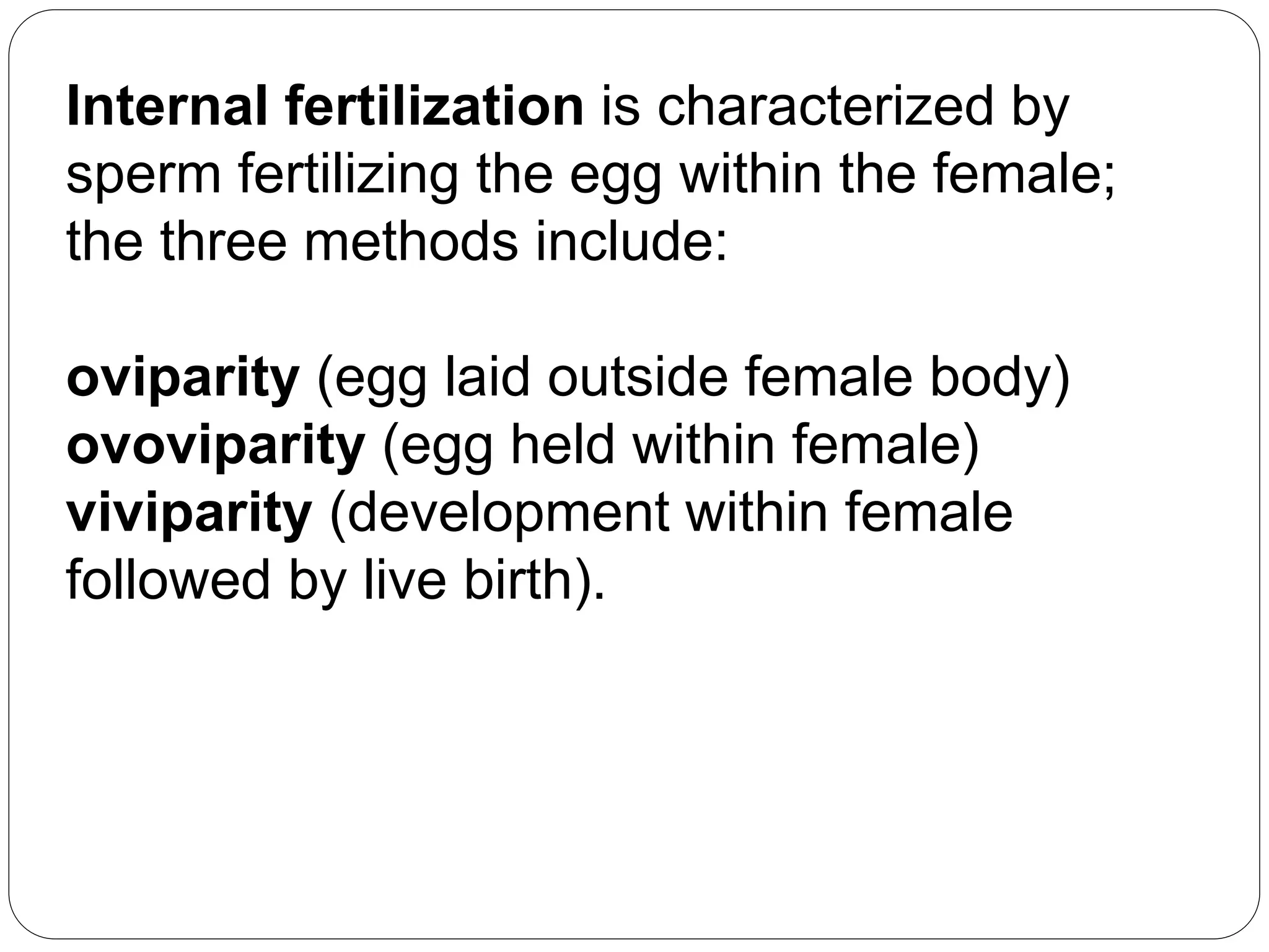 Internal fertilization is characterized by
sperm fertilizing the egg within the female;
the three methods include:
oviparity (egg laid outside female body)
ovoviparity (egg held within female)
viviparity (development within female
followed by live birth).
 