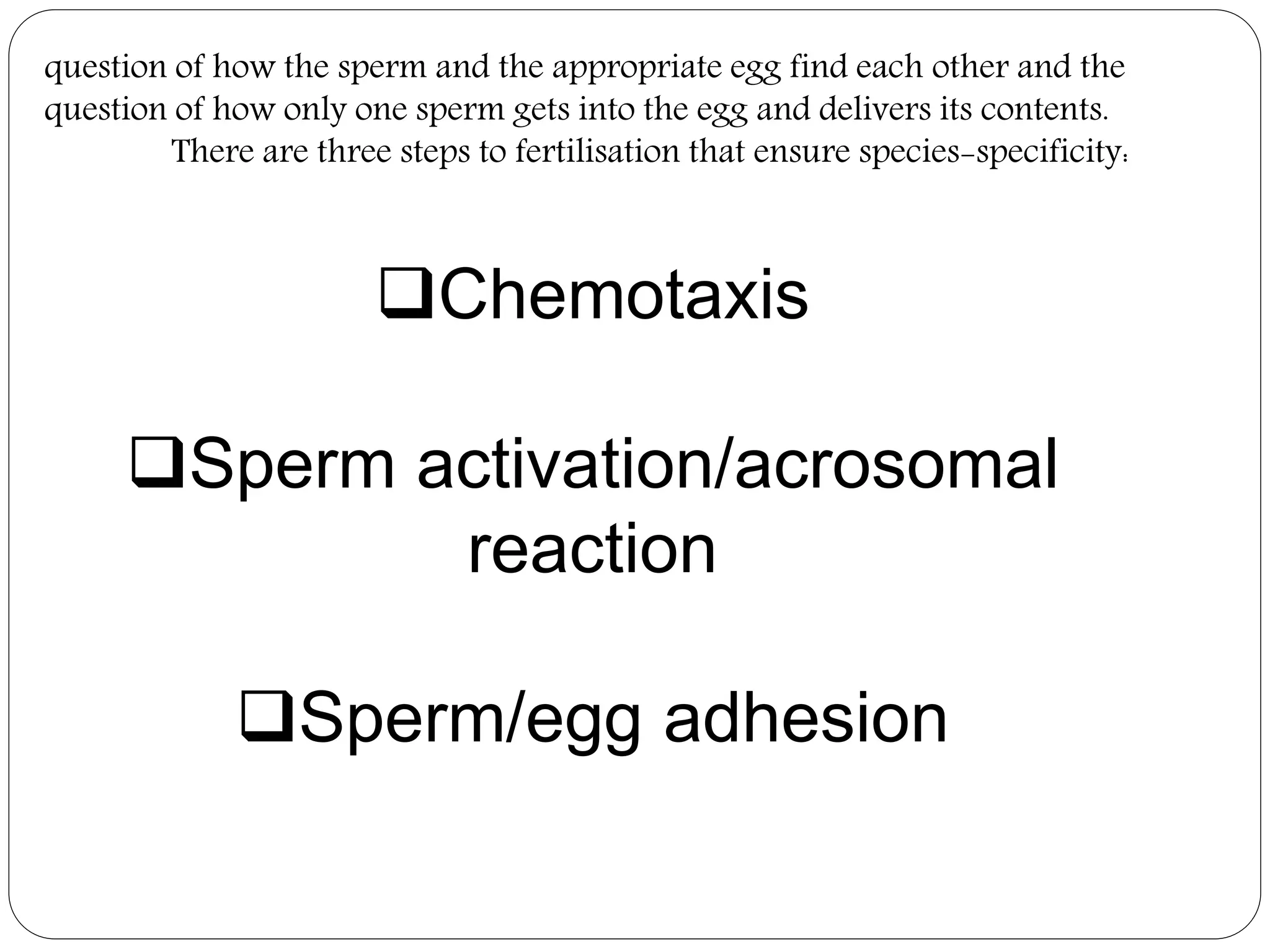 question of how the sperm and the appropriate egg find each other and the
question of how only one sperm gets into the egg and delivers its contents.
There are three steps to fertilisation that ensure species-specificity:
Chemotaxis
Sperm activation/acrosomal
reaction
Sperm/egg adhesion
 