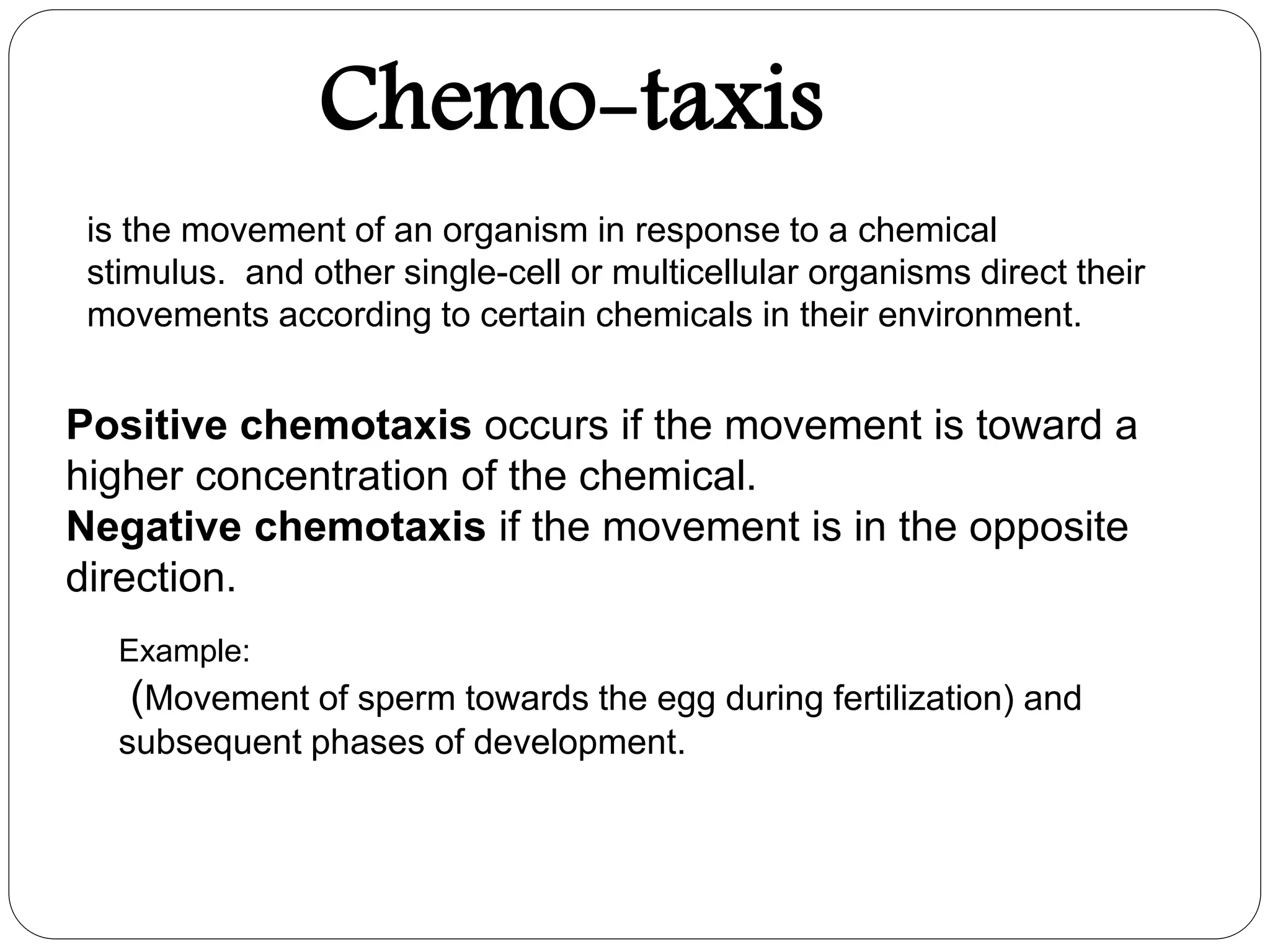 Chemo-taxis
is the movement of an organism in response to a chemical
stimulus. and other single-cell or multicellular organisms direct their
movements according to certain chemicals in their environment.
Example:
(Movement of sperm towards the egg during fertilization) and
subsequent phases of development.
Positive chemotaxis occurs if the movement is toward a
higher concentration of the chemical.
Negative chemotaxis if the movement is in the opposite
direction.
 