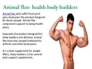 Animal flex who suffer from joint
pain, body pain the product designed
for those people. Animal flex
component support to being health
joints.
Especially the product designed for
body builders and athletes, animal
flex treat who people bothered by
arthritis and other body pains.
It is a best supplement for weight
lifters, body builders; it has several
joint support supplements.
 