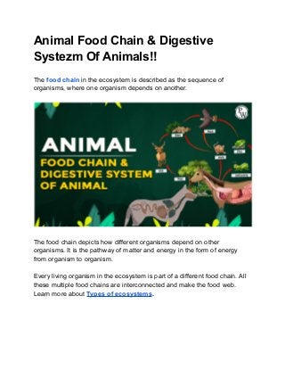 Animal Food Chain & Digestive
Systezm Of Animals!!
The food chain in the ecosystem is described as the sequence of
organisms, where one organism depends on another.
The food chain depicts how different organisms depend on other
organisms. It is the pathway of matter and energy in the form of energy
from organism to organism.
Every living organism in the ecosystem is part of a different food chain. All
these multiple food chains are interconnected and make the food web.
Learn more about Types of ecosystems.
 