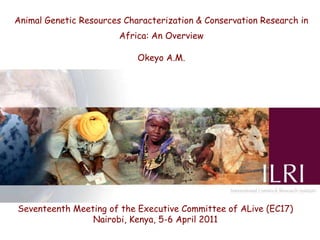 Animal Genetic Resources Characterization & Conservation Research in
                        Africa: An Overview

                            Okeyo A.M.




Seventeenth Meeting of the Executive Committee of ALive (EC17)
                Nairobi, Kenya, 5-6 April 2011
 