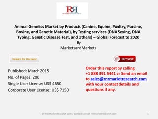 Animal Genetics Market by Products (Canine, Equine, Poultry, Porcine,
Bovine, and Genetic Material), by Testing services (DNA Sexing, DNA
Typing, Genetic Disease Test, and Others) – Global Forecast to 2020
By
MarketsandMarkets
Published: March 2015
No. of Pages: 200
Single User License: US$ 4650
Corporate User License: US$ 7150
1
Order this report by calling
+1 888 391 5441 or Send an email
to sales@rnrmarketresearch.com
with your contact details and
questions if any.
© RnRMarketResearch com / Contact sales@ rnrmarketresearch.com
 