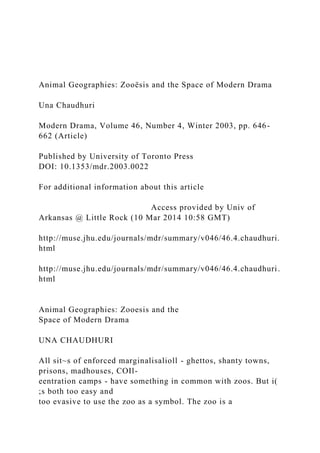 Animal Geographies: Zooësis and the Space of Modern Drama
Una Chaudhuri
Modern Drama, Volume 46, Number 4, Winter 2003, pp. 646-
662 (Article)
Published by University of Toronto Press
DOI: 10.1353/mdr.2003.0022
For additional information about this article
Access provided by Univ of
Arkansas @ Little Rock (10 Mar 2014 10:58 GMT)
http://muse.jhu.edu/journals/mdr/summary/v046/46.4.chaudhuri.
html
http://muse.jhu.edu/journals/mdr/summary/v046/46.4.chaudhuri.
html
Animal Geographies: Zooesis and the
Space of Modern Drama
UNA CHAUDHURI
All sit~s of enforced marginalisalioll - ghettos, shanty towns,
prisons, madhouses, COIl-
eentration camps - have something in common with zoos. But i(
;s both too easy and
too evasive to use the zoo as a symbol. The zoo is a
 