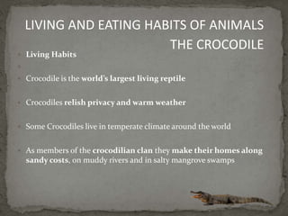  Living Habits

 Crocodile is the world’s largest living reptile
 Crocodiles relish privacy and warm weather
 Some Crocodiles live in temperate climate around the world
 As members of the crocodilian clan they make their homes along
sandy costs, on muddy rivers and in salty mangrove swamps
LIVING AND EATING HABITS OF ANIMALS
THE CROCODILE
 
