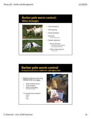 Sheep 101:  Health and Management                                                        2/13/2010




                                                     Host resistance
                                                     Zero grazing
                                                     Good sanitation
                                                     Nutrition 
                                                       Protein supplementation

                                                     Genetic selection

                                                       Resistant breeds
                                                       ▪ Hair sheep, Gulf Coast Native
                                                       ▪ Kiko, Spanish, Myotonic

                                                       Within breed selection
                                                       ▪   The 80‐20 rule




                       Selective deworming using 
                       FAMACHA© score plus . . . 

                        1. Body condition score
                        2. Coat condition
                        3. Britch soiling/dags
                              Evidence of scouring



                          Consider host resistance
                          •   Species
                          •   Breed 
                          •   Age 
                          •   Status




S. Schoenian ‐ Univ. of MD Extension                                                           16
 