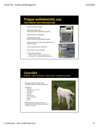Sheep 101:  Health and Management                                                  2/13/2010




                      1.       Dose according to weight.

                      2
                      2.       Administer drugs orally 
                               (except Cydectin® injectable for goats).

                      3.       Deposit drug into esophagus.

                      4.       Higher doses for goats 
                               (except Cydectin® injectable for goats).

                      5.       Deworm all new arrivals with drugs from two 
                               chemical classes.

                      6.       Do not dose everyone in the herd.

                      7.       Do not dose on a set schedule.

                      8.       Test for drug resistance.
                           ▪       FECRT ‐ before and after fecal egg counts
                           ▪       DrenchRite® /  Larval development assay (LDA)




                           Damages the lining of the small 
                           intestines (affects nutrient absorption)
                           Symptoms
                               Diarrhea 
                               with or without blood or mucous
                               Dehydration
                               Emaciation
                               Anorexia
                               Wool breaking
                               Fever (sometimes)
                               Anemia
                               Death

                           Affected animals may have tens of 
                           thousands of coccidia oocytes per gram 
                           of feces – or none!




S. Schoenian ‐ Univ. of MD Extension                                                     17
 
