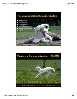 Sheep 101:  Health and Management                                               2/13/2010




                      Biosecurity
                      Sanitation
                      Management
                      Balanced rations
                      Genetic selection
                      Drugs




                    http://www.slideshare.net/schoenian/small‐ruminant‐health




S. Schoenian ‐ Univ. of MD Extension                                                  24
 